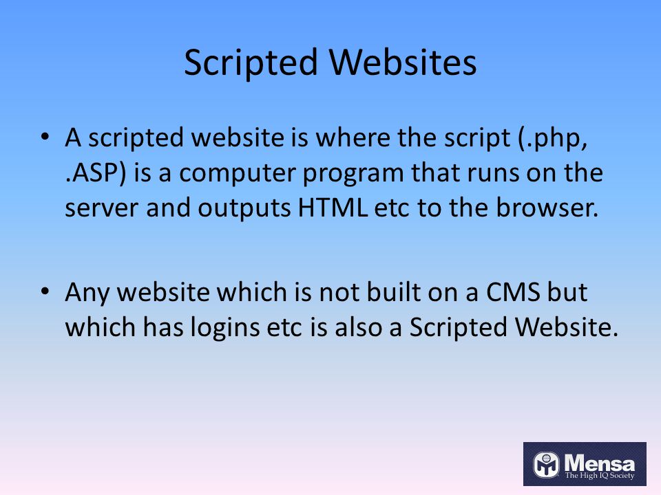 Scripted Websites A scripted website is where the script (.php,.ASP) is a computer program that runs on the server and outputs HTML etc to the browser.