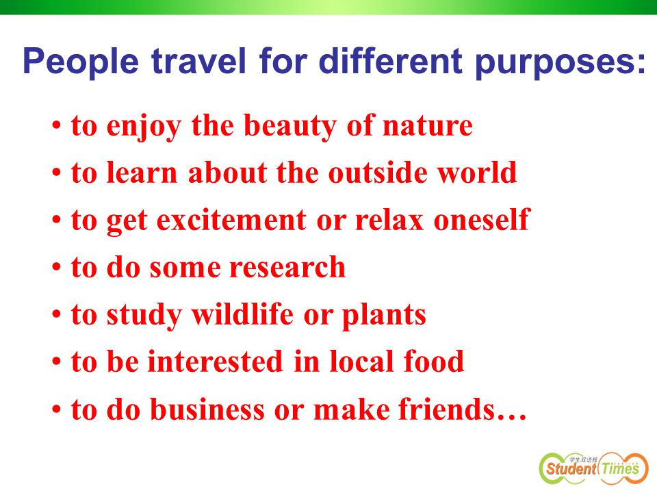 People travel for different purposes: to enjoy the beauty of nature to learn about the outside world to get excitement or relax oneself to do some research to study wildlife or plants to be interested in local food to do business or make friends…