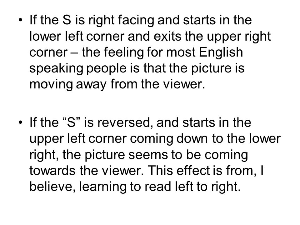 If the S is right facing and starts in the lower left corner and exits the upper right corner – the feeling for most English speaking people is that the picture is moving away from the viewer.