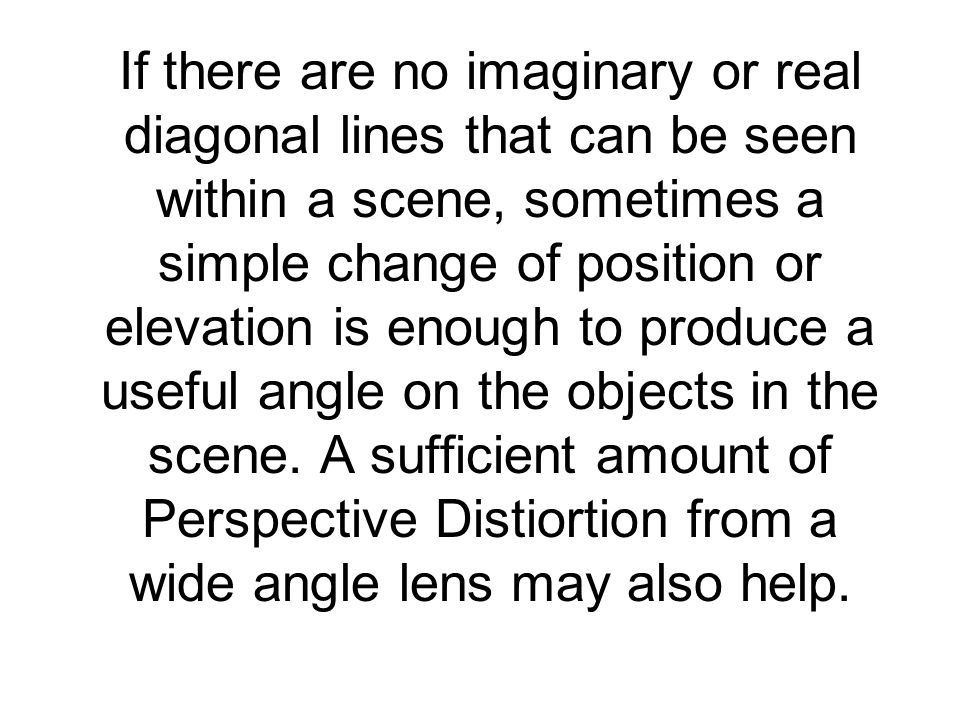 If there are no imaginary or real diagonal lines that can be seen within a scene, sometimes a simple change of position or elevation is enough to produce a useful angle on the objects in the scene.