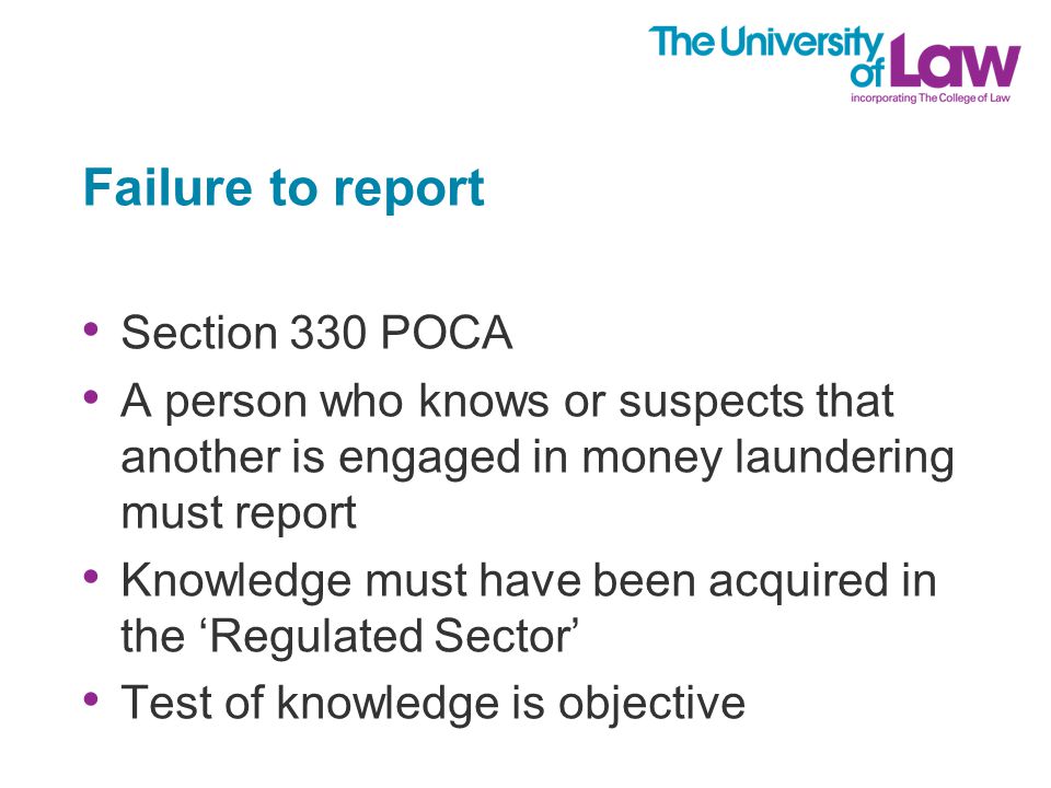 Failure to report Section 330 POCA A person who knows or suspects that another is engaged in money laundering must report Knowledge must have been acquired in the ‘Regulated Sector’ Test of knowledge is objective