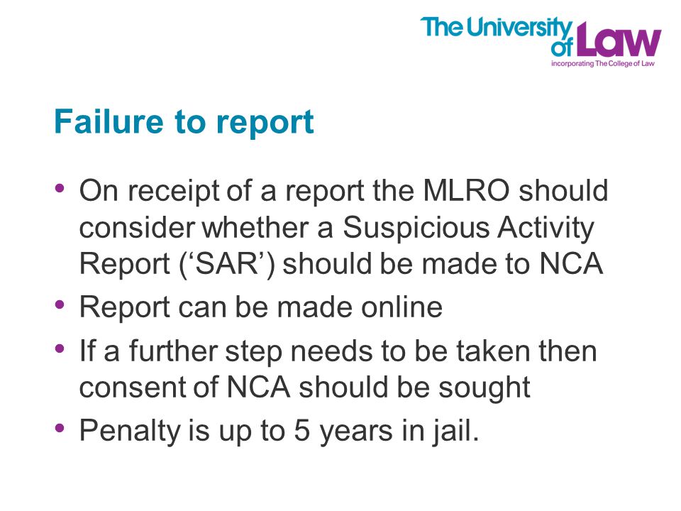 Failure to report On receipt of a report the MLRO should consider whether a Suspicious Activity Report (‘SAR’) should be made to NCA Report can be made online If a further step needs to be taken then consent of NCA should be sought Penalty is up to 5 years in jail.