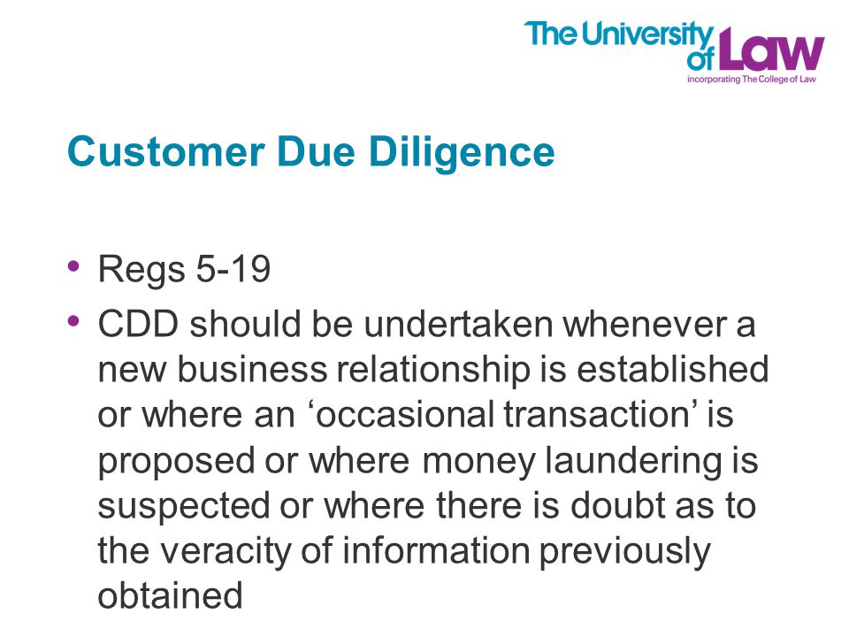 Customer Due Diligence Regs 5-19 CDD should be undertaken whenever a new business relationship is established or where an ‘occasional transaction’ is proposed or where money laundering is suspected or where there is doubt as to the veracity of information previously obtained