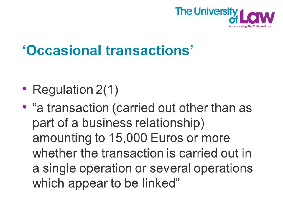 ‘Occasional transactions’ Regulation 2(1) a transaction (carried out other than as part of a business relationship) amounting to 15,000 Euros or more whether the transaction is carried out in a single operation or several operations which appear to be linked