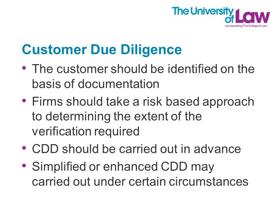 Customer Due Diligence The customer should be identified on the basis of documentation Firms should take a risk based approach to determining the extent of the verification required CDD should be carried out in advance Simplified or enhanced CDD may carried out under certain circumstances