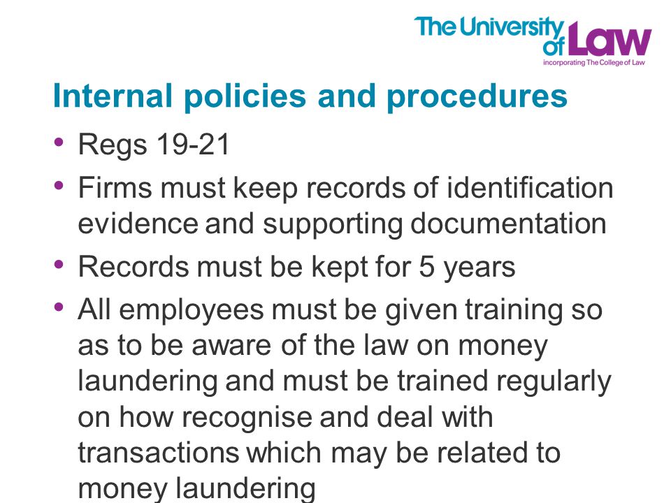 Internal policies and procedures Regs Firms must keep records of identification evidence and supporting documentation Records must be kept for 5 years All employees must be given training so as to be aware of the law on money laundering and must be trained regularly on how recognise and deal with transactions which may be related to money laundering