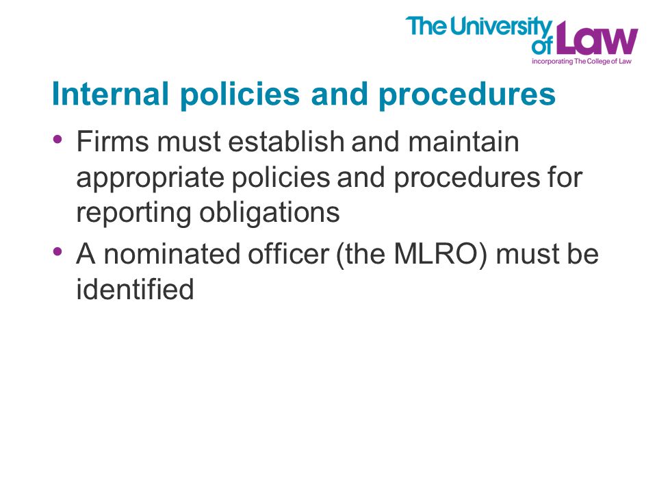 Internal policies and procedures Firms must establish and maintain appropriate policies and procedures for reporting obligations A nominated officer (the MLRO) must be identified