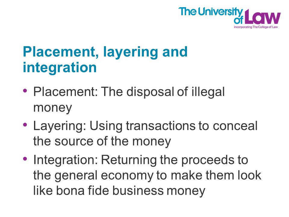Placement, layering and integration Placement: The disposal of illegal money Layering: Using transactions to conceal the source of the money Integration: Returning the proceeds to the general economy to make them look like bona fide business money