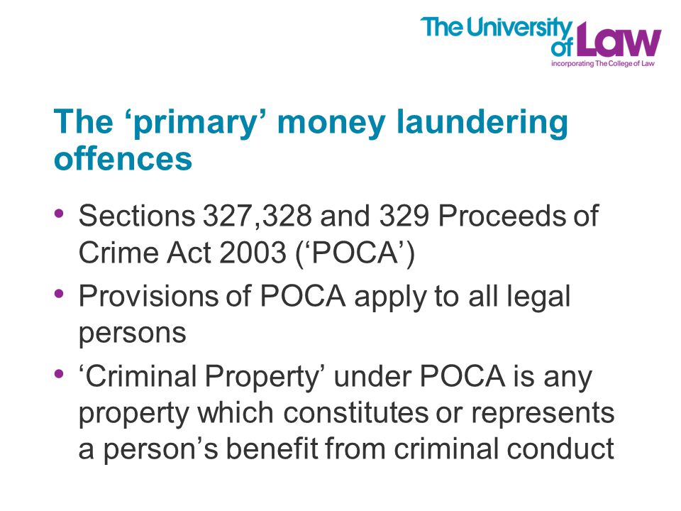 The ‘primary’ money laundering offences Sections 327,328 and 329 Proceeds of Crime Act 2003 (‘POCA’) Provisions of POCA apply to all legal persons ‘Criminal Property’ under POCA is any property which constitutes or represents a person’s benefit from criminal conduct