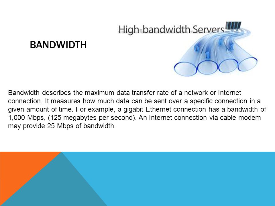 BANDWIDTH Bandwidth describes the maximum data transfer rate of a network or Internet connection.