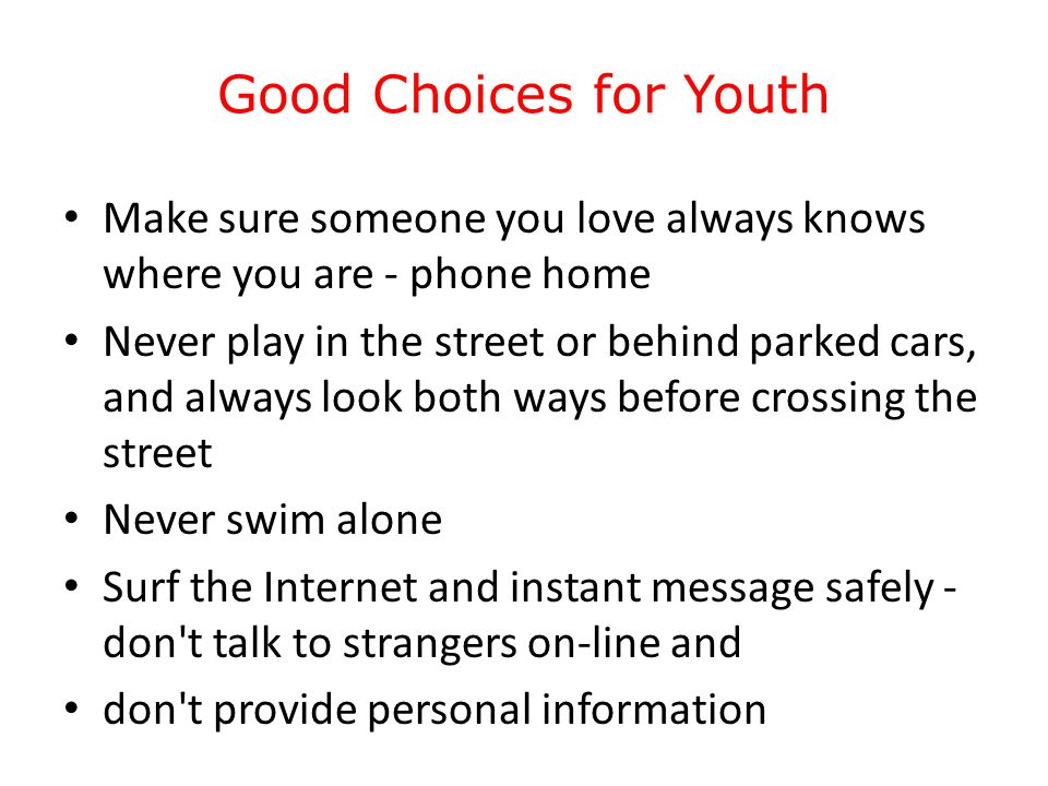 Good Choices for Youth Make sure someone you love always knows where you are - phone home Never play in the street or behind parked cars, and always look both ways before crossing the street Never swim alone Surf the Internet and instant message safely - don t talk to strangers on-line and don t provide personal information