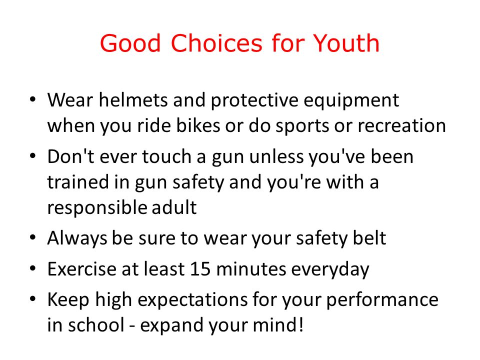 Good Choices for Youth Wear helmets and protective equipment when you ride bikes or do sports or recreation Don t ever touch a gun unless you ve been trained in gun safety and you re with a responsible adult Always be sure to wear your safety belt Exercise at least 15 minutes everyday Keep high expectations for your performance in school - expand your mind!