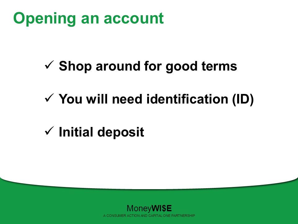 Opening an account Shop around for good terms You will need identification (ID) Initial deposit MoneyWI$E A CONSUMER ACTION AND CAPITAL ONE PARTNERSHIP