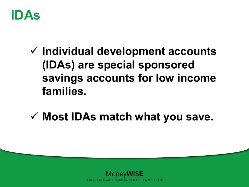IDAs Individual development accounts (IDAs) are special sponsored savings accounts for low income families.