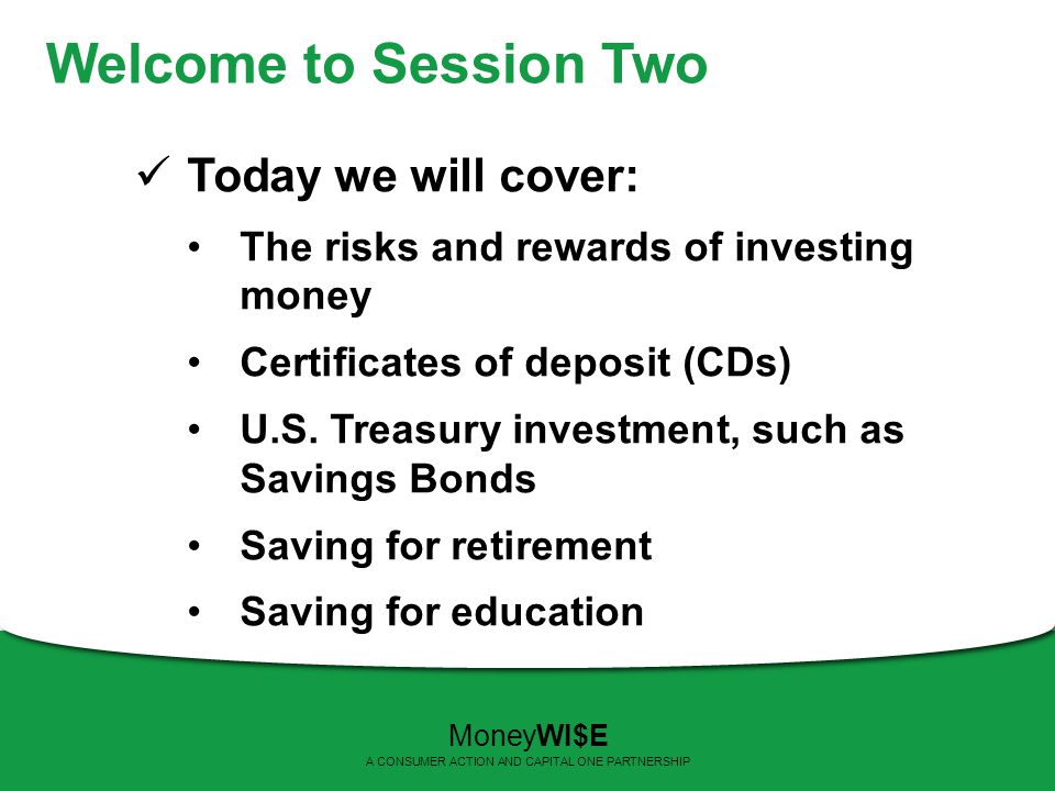 Welcome to Session Two Today we will cover: The risks and rewards of investing money Certificates of deposit (CDs) U.S.