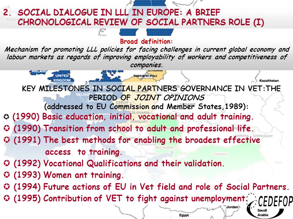 4 2.SOCIAL DIALOGUE IN LLL IN EUROPE: A BRIEF CHRONOLOGICAL REVIEW OF SOCIAL PARTNERS ROLE (I) KEY MILESTONES IN SOCIAL PARTNERS GOVERNANCE IN VET:THE PERIOD OF JOINT OPINIONS (addressed to EU Commission and Member States,1989):  (1990) Basic education, initial, vocational and adult training.