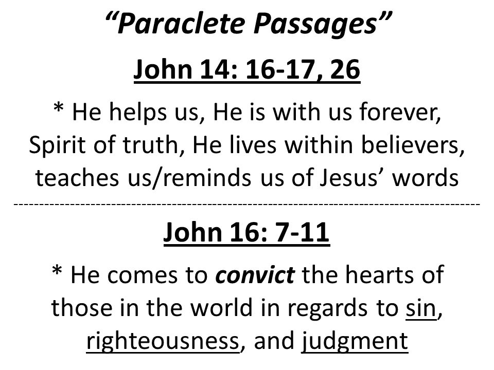 Paraclete Passages John 14: 16-17, 26 * He helps us, He is with us forever, Spirit of truth, He lives within believers, teaches us/reminds us of Jesus’ words John 16: 7-11 * He comes to convict the hearts of those in the world in regards to sin, righteousness, and judgment