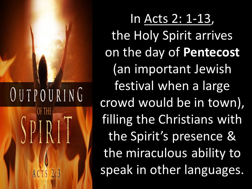 In Acts 2: 1-13, the Holy Spirit arrives on the day of Pentecost (an important Jewish festival when a large crowd would be in town), filling the Christians with the Spirit’s presence & the miraculous ability to speak in other languages.