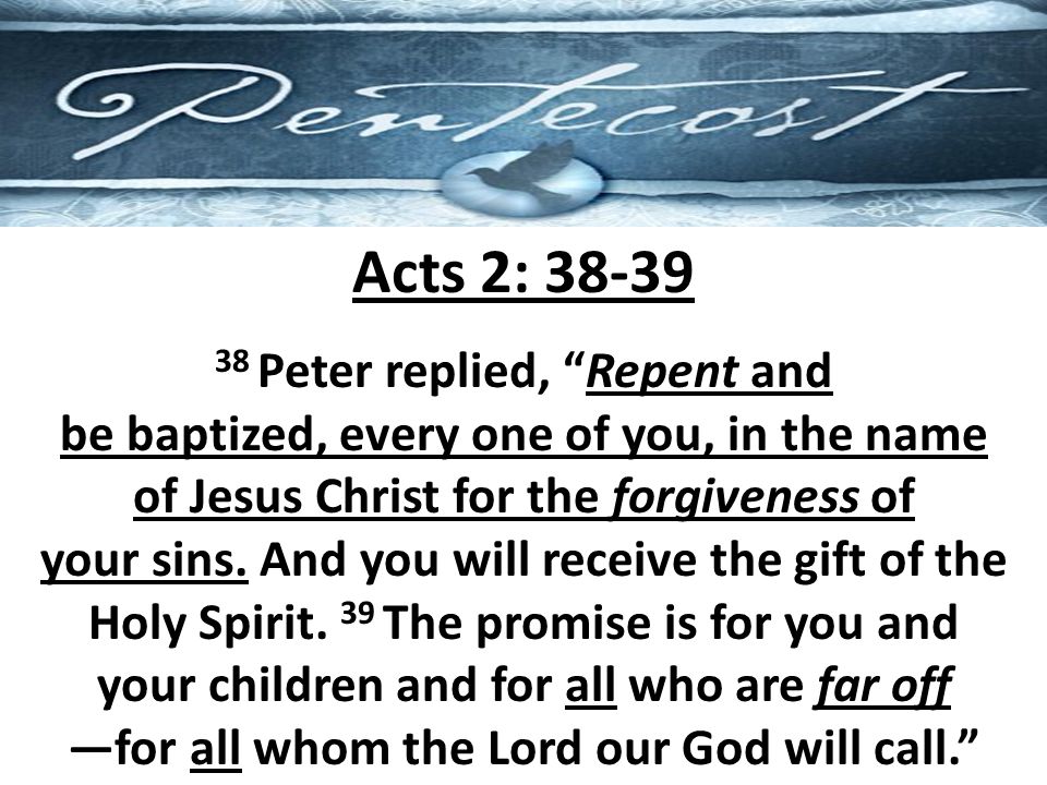 Acts 2: Peter replied, Repent and be baptized, every one of you, in the name of Jesus Christ for the forgiveness of your sins.