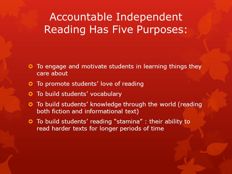Accountable Independent Reading Has Five Purposes:  To engage and motivate students in learning things they care about  To promote students’ love of reading  To build students’ vocabulary  To build students’ knowledge through the world (reading both fiction and informational text)  To build students’ reading stamina : their ability to read harder texts for longer periods of time