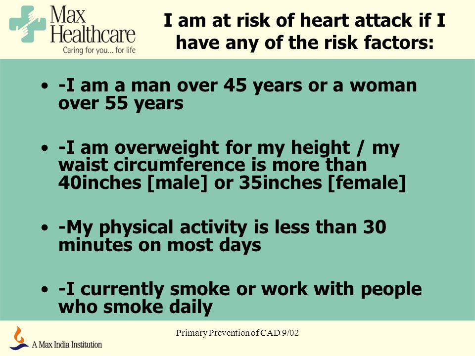 Primary Prevention of CAD 9/02 I am at risk of heart attack if I have any of the risk factors: -I am a man over 45 years or a woman over 55 years -I am overweight for my height / my waist circumference is more than 40inches [male] or 35inches [female] -My physical activity is less than 30 minutes on most days -I currently smoke or work with people who smoke daily
