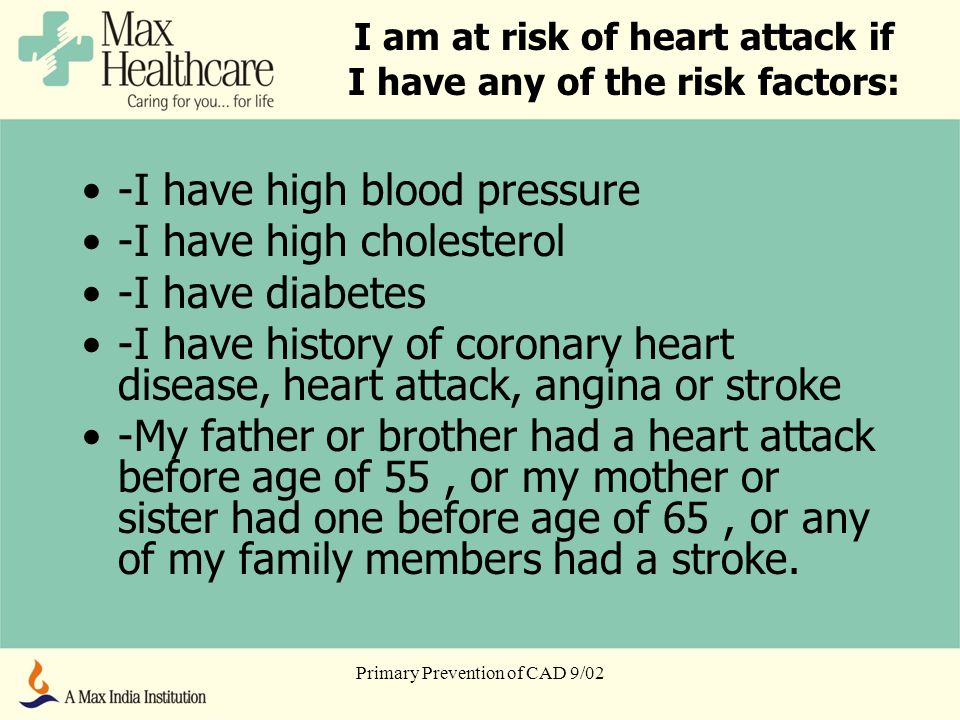 Primary Prevention of CAD 9/02 I am at risk of heart attack if I have any of the risk factors: -I have high blood pressure -I have high cholesterol -I have diabetes -I have history of coronary heart disease, heart attack, angina or stroke -My father or brother had a heart attack before age of 55, or my mother or sister had one before age of 65, or any of my family members had a stroke.