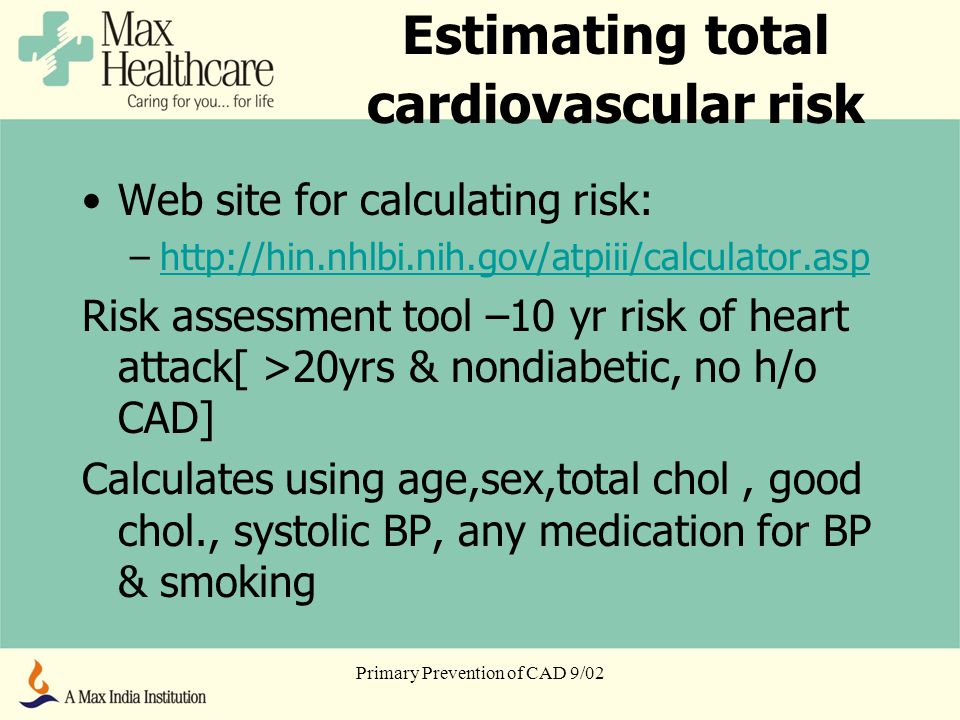 Primary Prevention of CAD 9/02 Estimating total cardiovascular risk Web site for calculating risk: –  Risk assessment tool –10 yr risk of heart attack[ >20yrs & nondiabetic, no h/o CAD] Calculates using age,sex,total chol, good chol., systolic BP, any medication for BP & smoking