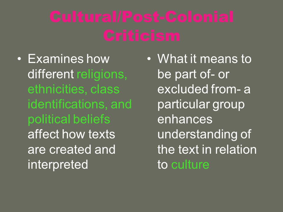 Cultural/Post-Colonial Criticism Examines how different religions, ethnicities, class identifications, and political beliefs affect how texts are created and interpreted What it means to be part of- or excluded from- a particular group enhances understanding of the text in relation to culture