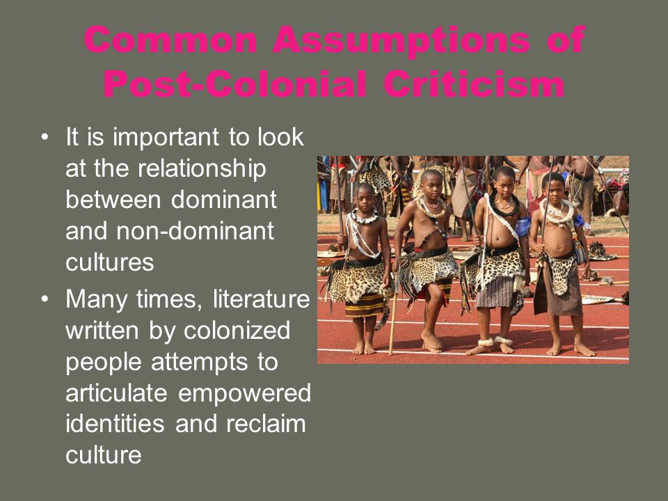 Common Assumptions of Post-Colonial Criticism It is important to look at the relationship between dominant and non-dominant cultures Many times, literature written by colonized people attempts to articulate empowered identities and reclaim culture
