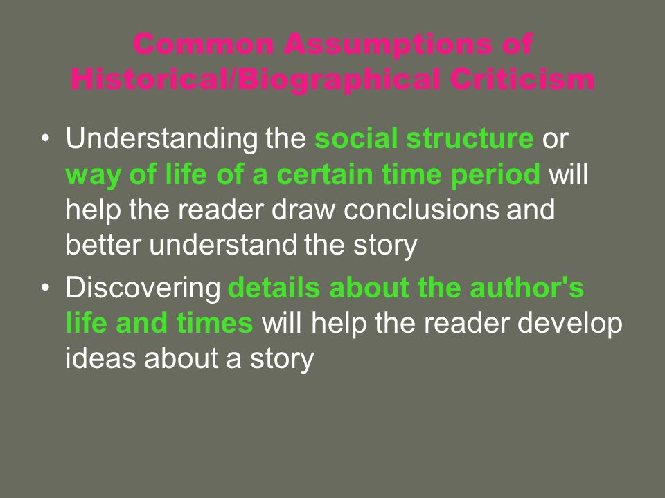 Common Assumptions of Historical/Biographical Criticism Understanding the social structure or way of life of a certain time period will help the reader draw conclusions and better understand the story Discovering details about the author s life and times will help the reader develop ideas about a story