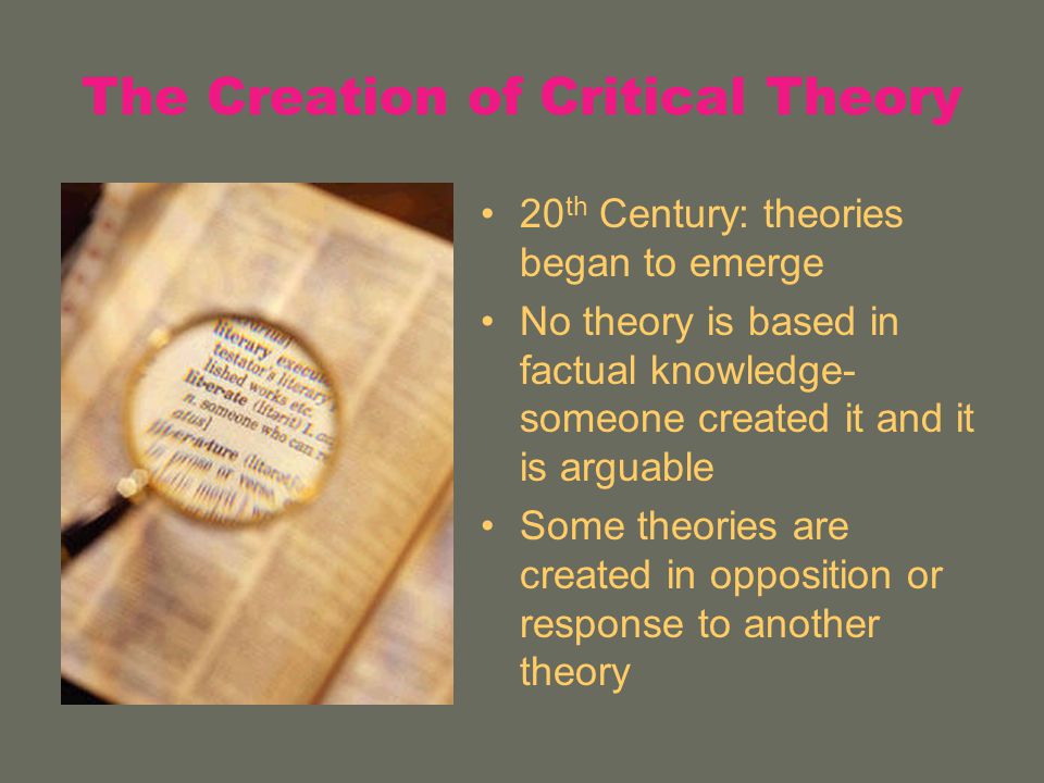 The Creation of Critical Theory 20 th Century: theories began to emerge No theory is based in factual knowledge- someone created it and it is arguable Some theories are created in opposition or response to another theory