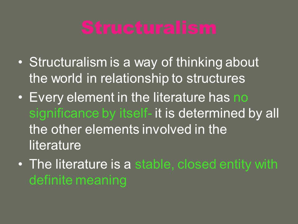 Structuralism Structuralism is a way of thinking about the world in relationship to structures Every element in the literature has no significance by itself- it is determined by all the other elements involved in the literature The literature is a stable, closed entity with definite meaning