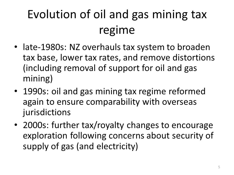 Evolution of oil and gas mining tax regime late-1980s: NZ overhauls tax system to broaden tax base, lower tax rates, and remove distortions (including removal of support for oil and gas mining) 1990s: oil and gas mining tax regime reformed again to ensure comparability with overseas jurisdictions 2000s: further tax/royalty changes to encourage exploration following concerns about security of supply of gas (and electricity) 5