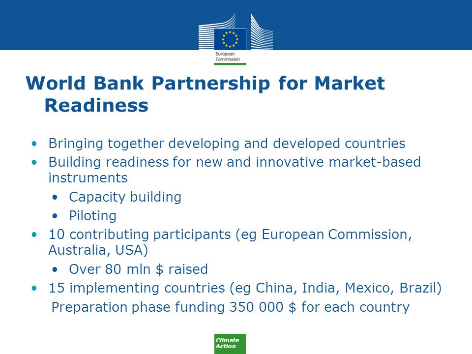 Climate Action World Bank Partnership for Market Readiness Bringing together developing and developed countries Building readiness for new and innovative market-based instruments Capacity building Piloting 10 contributing participants (eg European Commission, Australia, USA) Over 80 mln $ raised 15 implementing countries (eg China, India, Mexico, Brazil) Preparation phase funding $ for each country