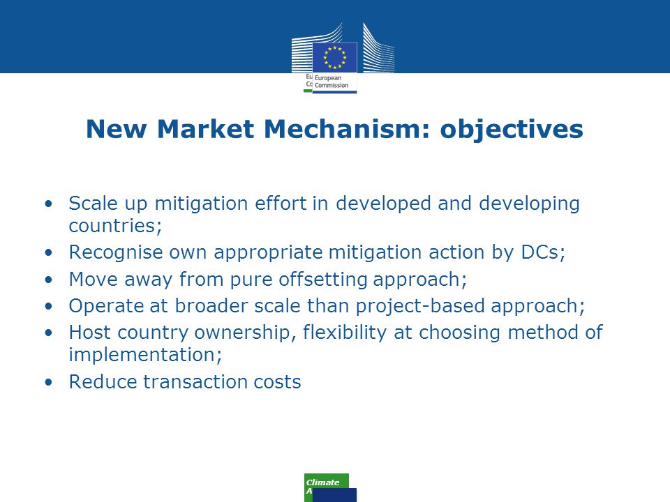 Climate Action New Market Mechanism: objectives Scale up mitigation effort in developed and developing countries; Recognise own appropriate mitigation action by DCs; Move away from pure offsetting approach; Operate at broader scale than project-based approach; Host country ownership, flexibility at choosing method of implementation; Reduce transaction costs