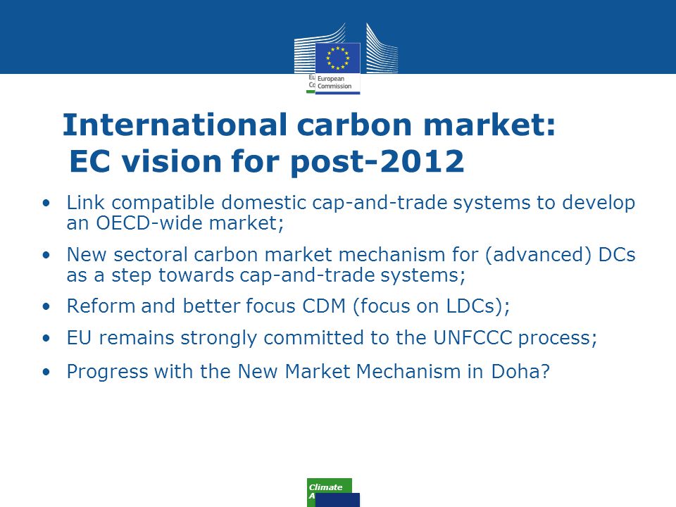 Climate Action International carbon market: EC vision for post-2012 Link compatible domestic cap-and-trade systems to develop an OECD-wide market; New sectoral carbon market mechanism for (advanced) DCs as a step towards cap-and-trade systems; Reform and better focus CDM (focus on LDCs); EU remains strongly committed to the UNFCCC process; Progress with the New Market Mechanism in Doha