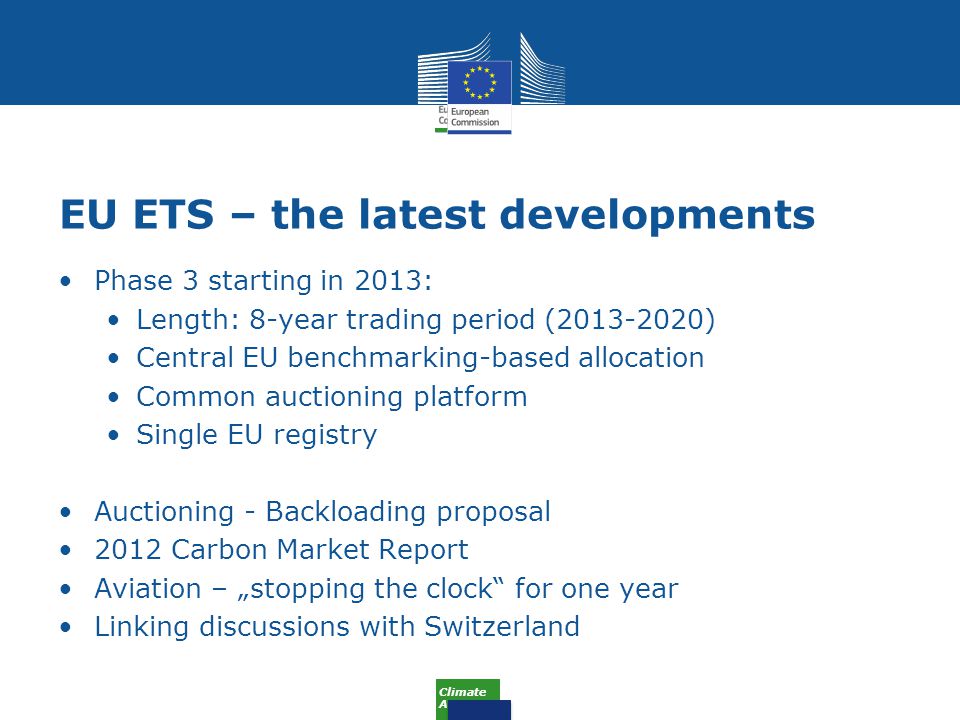 Climate Action EU ETS – the latest developments Phase 3 starting in 2013: Length: 8-year trading period ( ) Central EU benchmarking-based allocation Common auctioning platform Single EU registry Auctioning - Backloading proposal 2012 Carbon Market Report Aviation – „stopping the clock for one year Linking discussions with Switzerland