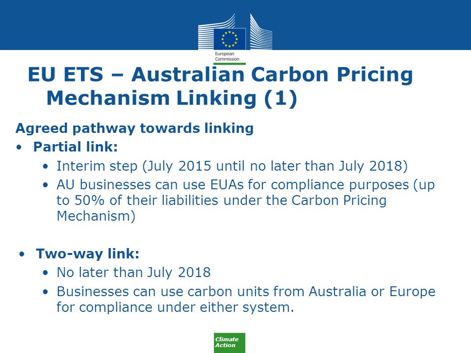 Climate Action EU ETS – Australian Carbon Pricing Mechanism Linking (1) Agreed pathway towards linking Partial link: Interim step (July 2015 until no later than July 2018) AU businesses can use EUAs for compliance purposes (up to 50% of their liabilities under the Carbon Pricing Mechanism) Two-way link: No later than July 2018 Businesses can use carbon units from Australia or Europe for compliance under either system.