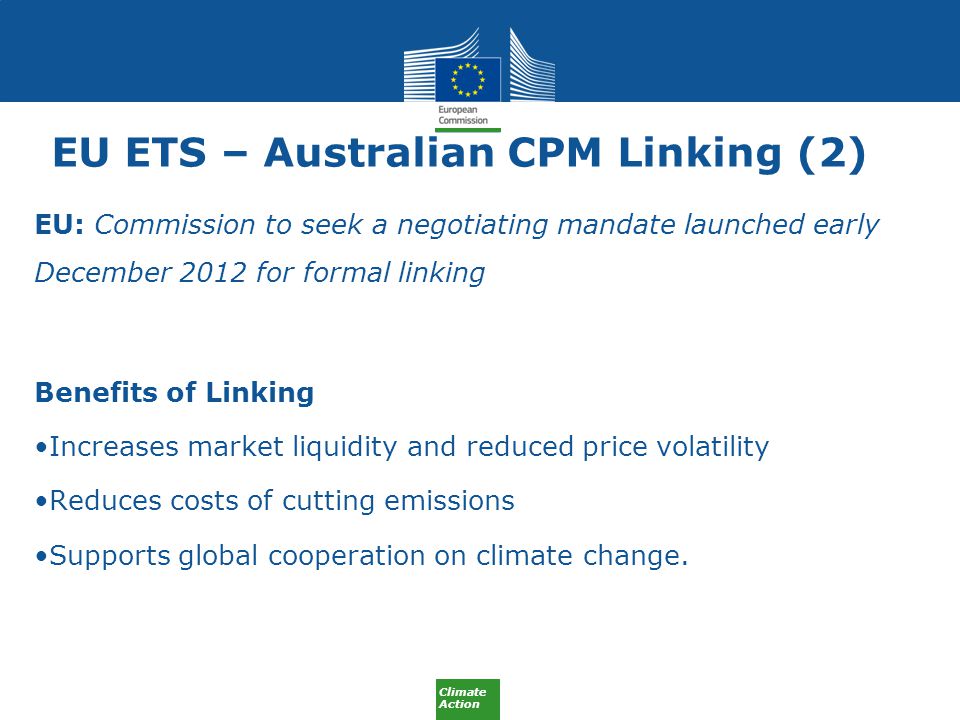 Climate Action EU ETS – Australian CPM Linking (2) EU: Commission to seek a negotiating mandate launched early December 2012 for formal linking Benefits of Linking Increases market liquidity and reduced price volatility Reduces costs of cutting emissions Supports global cooperation on climate change.