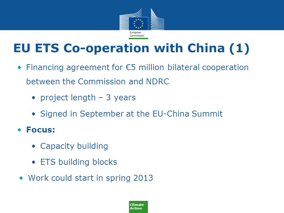 Climate Action EU ETS Co-operation with China (1) Financing agreement for €5 million bilateral cooperation between the Commission and NDRC project length – 3 years Signed in September at the EU-China Summit Focus: Capacity building ETS building blocks Work could start in spring 2013