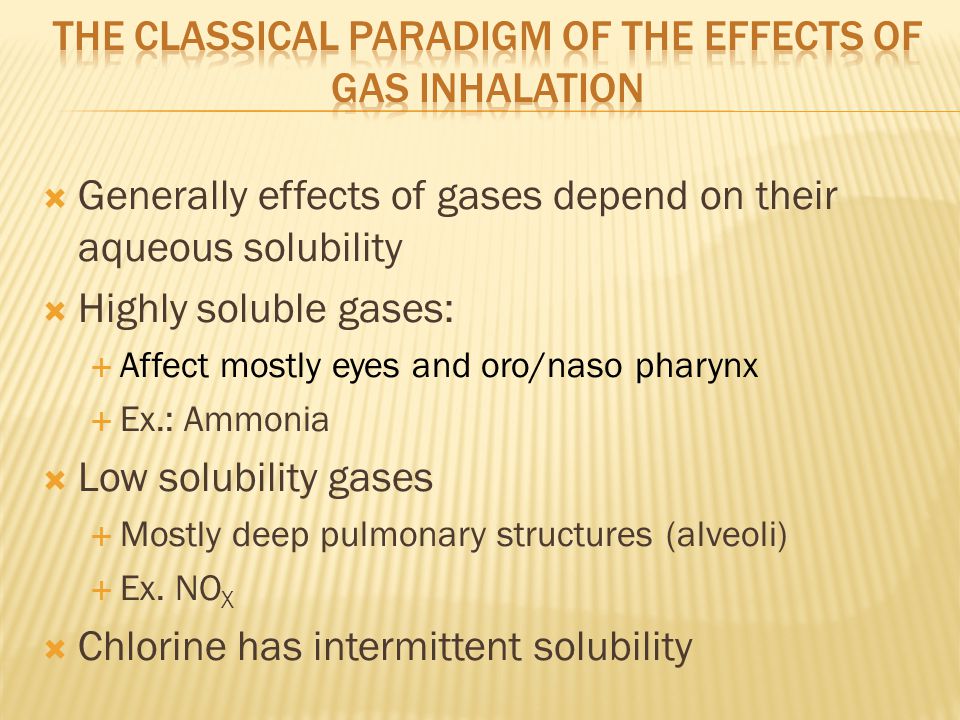  Generally effects of gases depend on their aqueous solubility  Highly soluble gases:  Affect mostly eyes and oro/naso pharynx  Ex.: Ammonia  Low solubility gases  Mostly deep pulmonary structures (alveoli)  Ex.