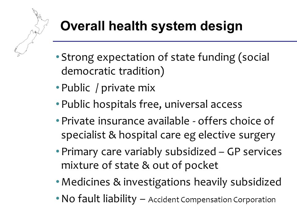 Strong expectation of state funding (social democratic tradition) Public / private mix Public hospitals free, universal access Private insurance available - offers choice of specialist & hospital care eg elective surgery Primary care variably subsidized – GP services mixture of state & out of pocket Medicines & investigations heavily subsidized No fault liability – Accident Compensation Corporation Overall health system design