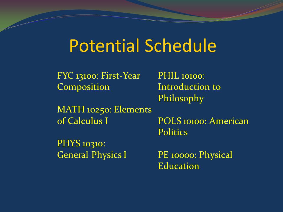 Potential Schedule FYC 13100: First-Year Composition MATH 10250: Elements of Calculus I PHYS 10310: General Physics I PHIL 10100: Introduction to Philosophy POLS 10100: American Politics PE 10000: Physical Education