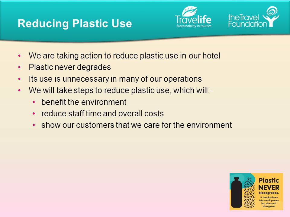 We are taking action to reduce plastic use in our hotel Plastic never degrades Its use is unnecessary in many of our operations We will take steps to reduce plastic use, which will:- benefit the environment reduce staff time and overall costs show our customers that we care for the environment Reducing Plastic Use