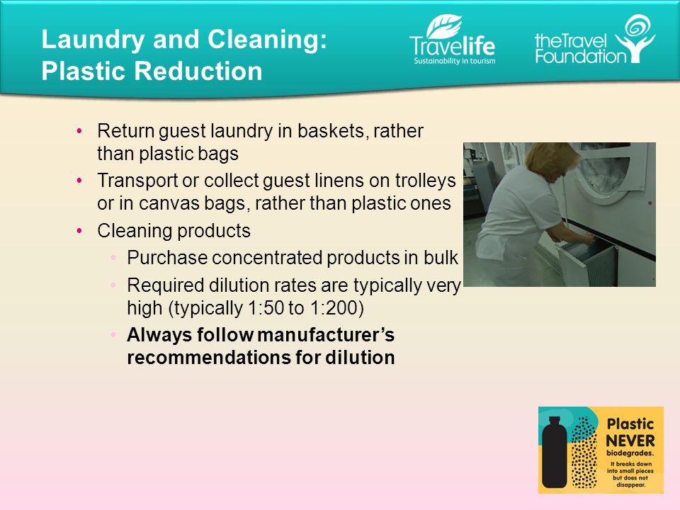 Return guest laundry in baskets, rather than plastic bags Transport or collect guest linens on trolleys or in canvas bags, rather than plastic ones Cleaning products Purchase concentrated products in bulk Required dilution rates are typically very high (typically 1:50 to 1:200) Always follow manufacturer’s recommendations for dilution Laundry and Cleaning: Plastic Reduction