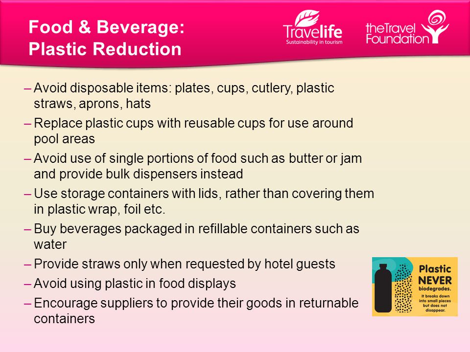 Food & Beverage: Plastic Reduction –Avoid disposable items: plates, cups, cutlery, plastic straws, aprons, hats –Replace plastic cups with reusable cups for use around pool areas –Avoid use of single portions of food such as butter or jam and provide bulk dispensers instead –Use storage containers with lids, rather than covering them in plastic wrap, foil etc.