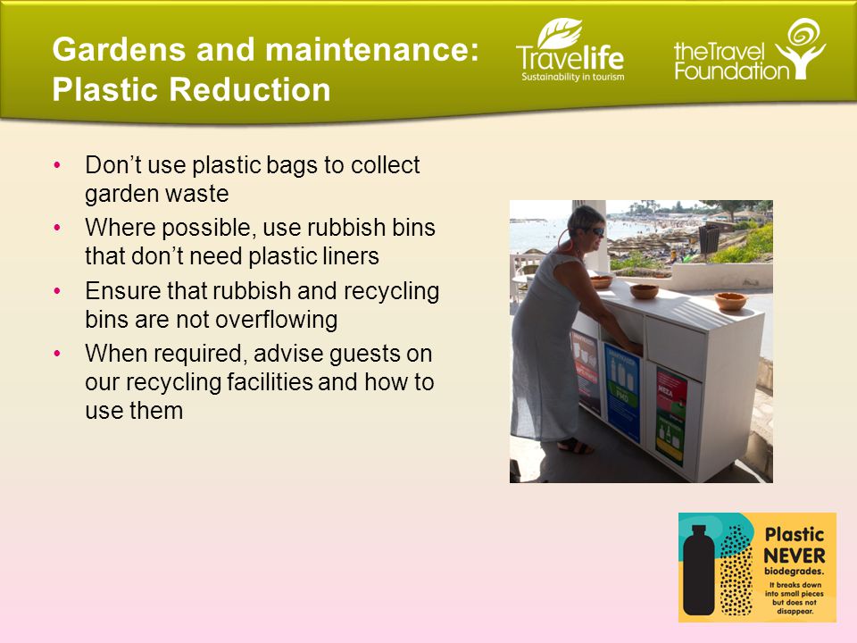 Don’t use plastic bags to collect garden waste Where possible, use rubbish bins that don’t need plastic liners Ensure that rubbish and recycling bins are not overflowing When required, advise guests on our recycling facilities and how to use them Gardens and maintenance: Plastic Reduction
