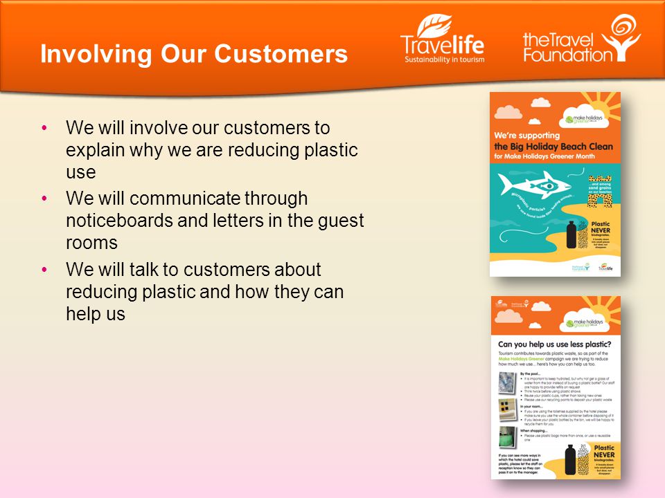 We will involve our customers to explain why we are reducing plastic use We will communicate through noticeboards and letters in the guest rooms We will talk to customers about reducing plastic and how they can help us Involving Our Customers