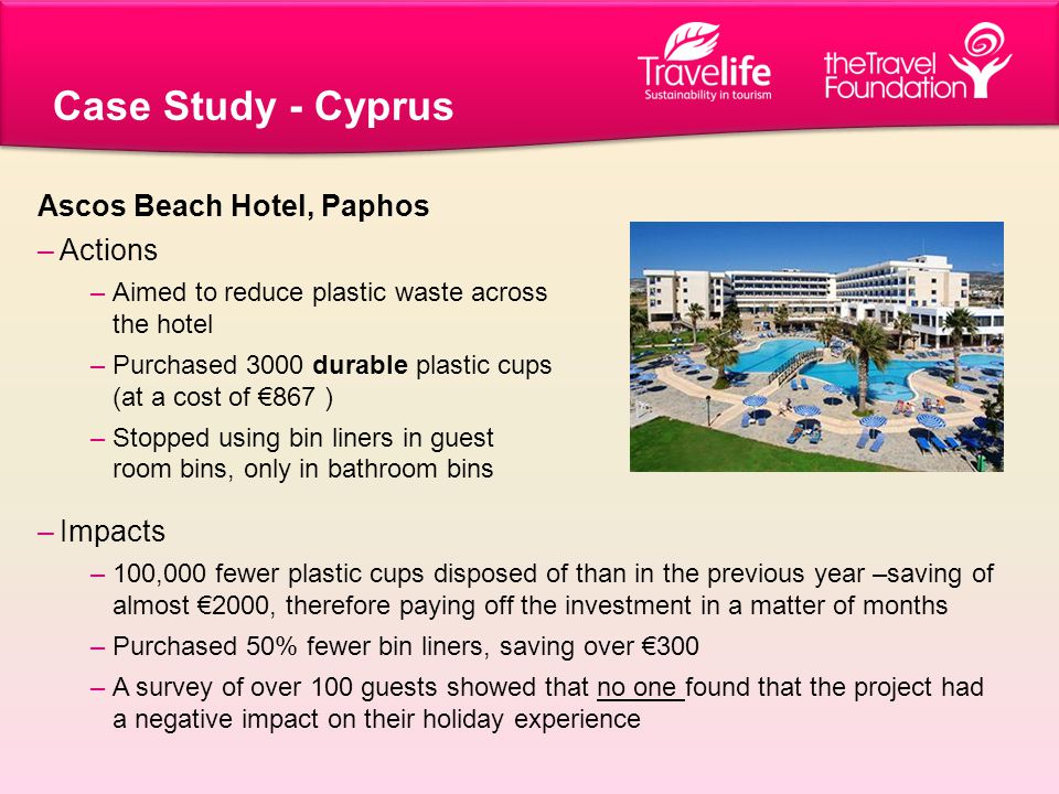 Case Study - Cyprus –Impacts –100,000 fewer plastic cups disposed of than in the previous year –saving of almost €2000, therefore paying off the investment in a matter of months –Purchased 50% fewer bin liners, saving over €300 –A survey of over 100 guests showed that no one found that the project had a negative impact on their holiday experience Ascos Beach Hotel, Paphos –Actions –Aimed to reduce plastic waste across the hotel –Purchased 3000 durable plastic cups (at a cost of €867 ) –Stopped using bin liners in guest room bins, only in bathroom bins
