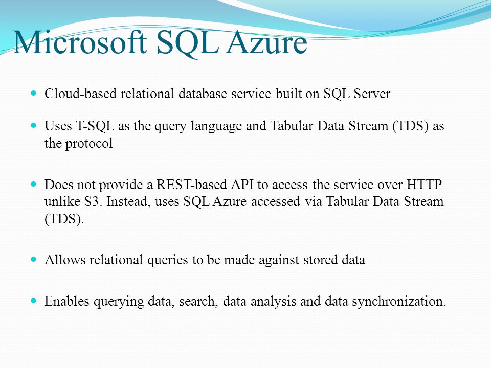 Microsoft SQL Azure Cloud-based relational database service built on SQL Server Uses T-SQL as the query language and Tabular Data Stream (TDS) as the protocol Does not provide a REST-based API to access the service over HTTP unlike S3.